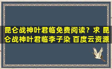 昆仑战神叶君临免费阅读？求 昆仑战神叶君临李子染 百度云资源,谢谢